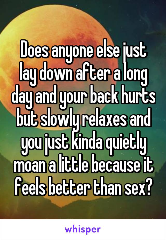 Does anyone else just lay down after a long day and your back hurts but slowly relaxes and you just kinda quietly moan a little because it feels better than sex?