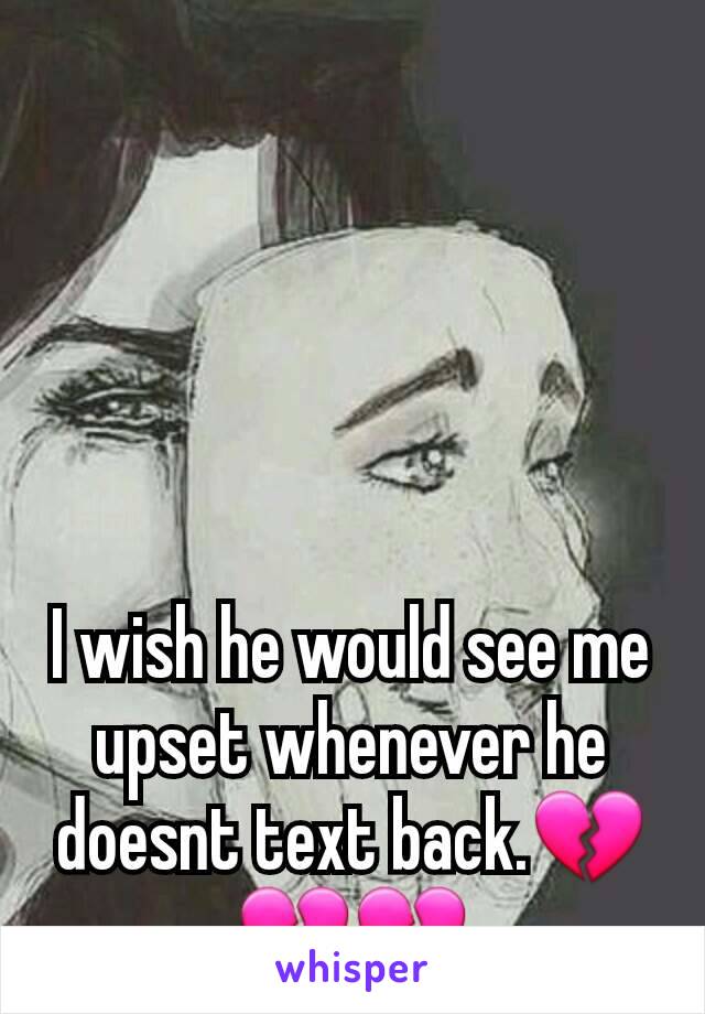 I wish he would see me upset whenever he doesnt text back.💔💔💔