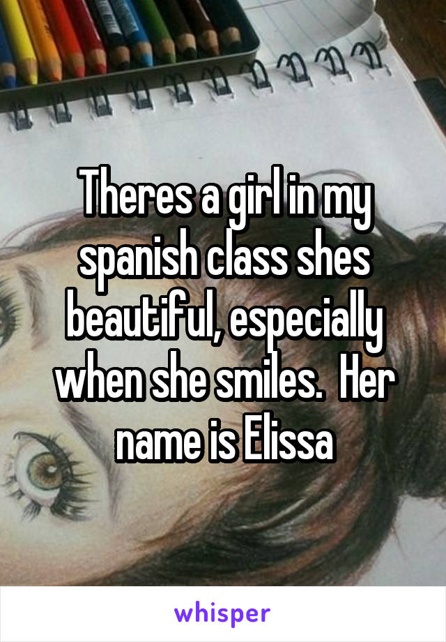 Theres a girl in my spanish class shes beautiful, especially when she smiles.  Her name is Elissa