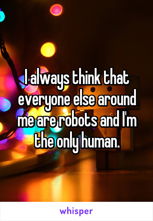 I always think that everyone else around me are robots and I'm the only human.