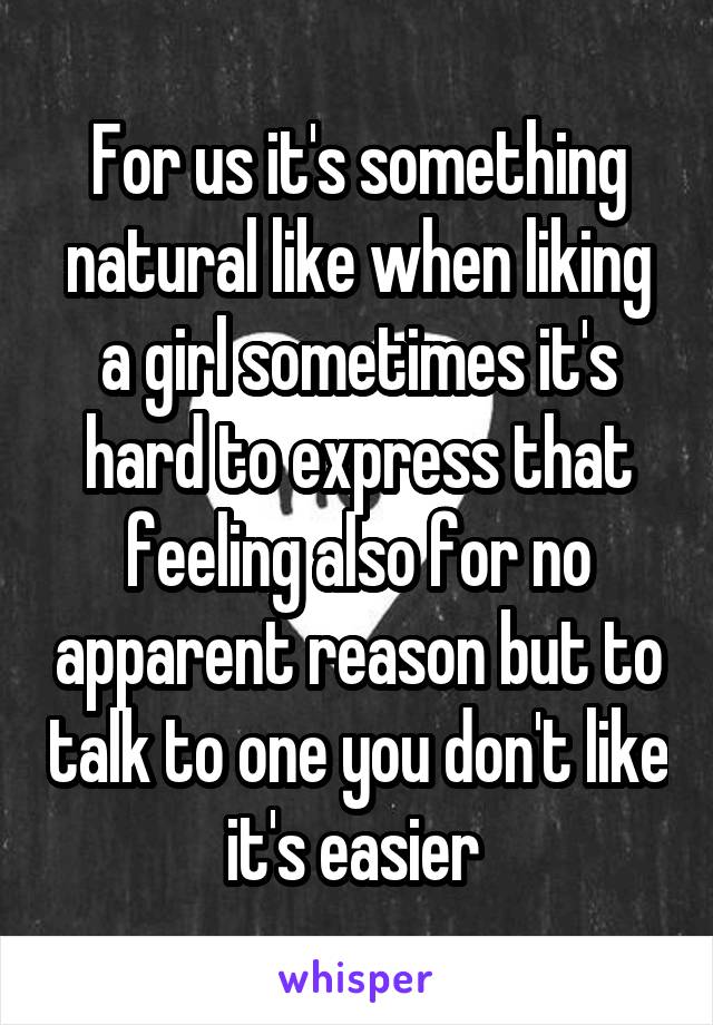 For us it's something natural like when liking a girl sometimes it's hard to express that feeling also for no apparent reason but to talk to one you don't like it's easier 