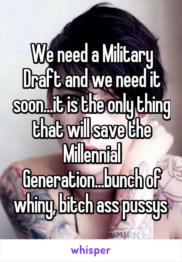 We need a Military Draft and we need it soon...it is the only thing that will save the Millennial Generation...bunch of whiny, bitch ass pussys 