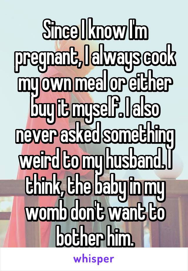 Since I know I'm pregnant, I always cook my own meal or either buy it myself. I also never asked something weird to my husband. I think, the baby in my womb don't want to bother him.