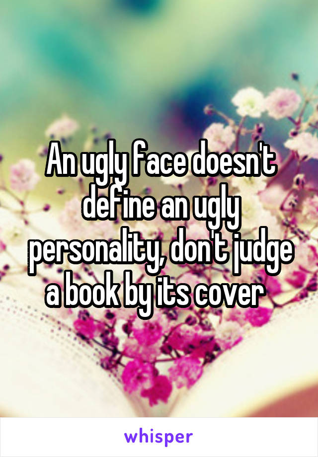 An ugly face doesn't define an ugly personality, don't judge a book by its cover  