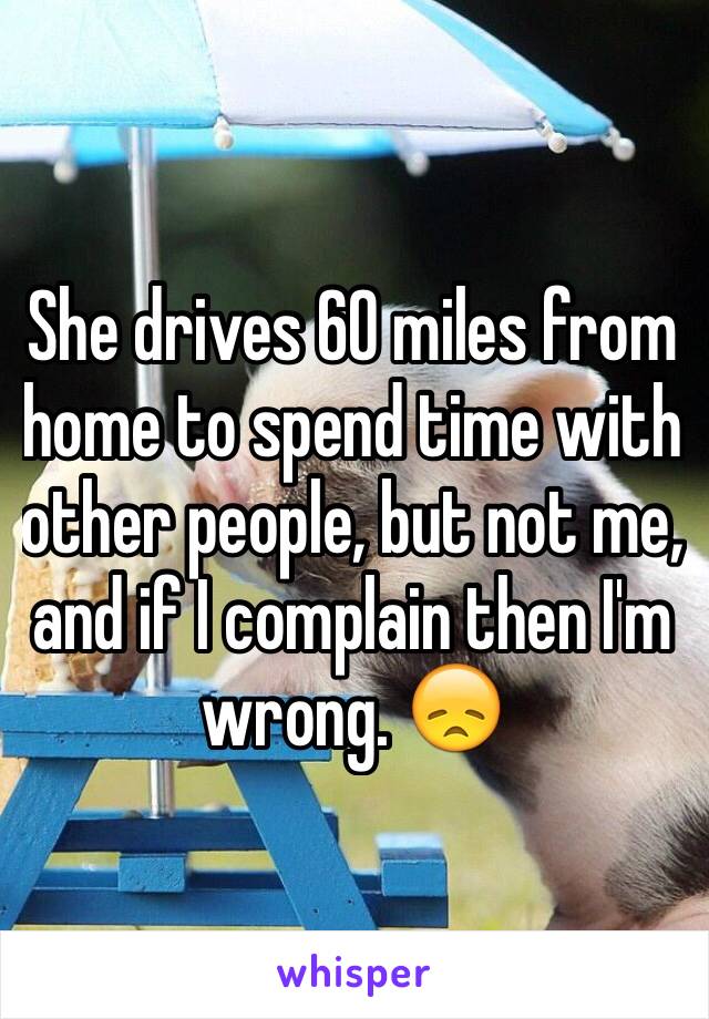 She drives 60 miles from home to spend time with other people, but not me, and if I complain then I'm wrong. 😞