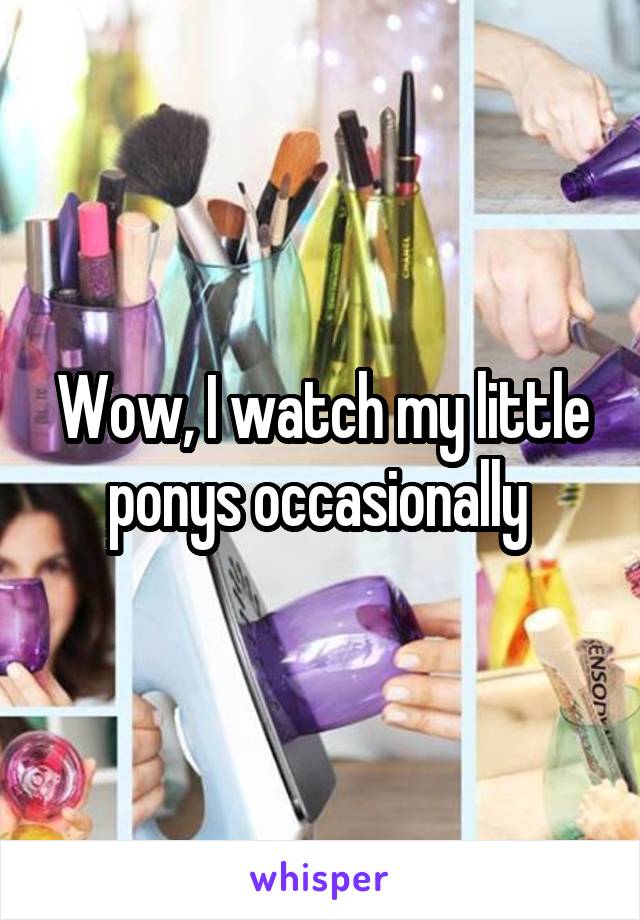 Wow, I watch my little ponys occasionally 