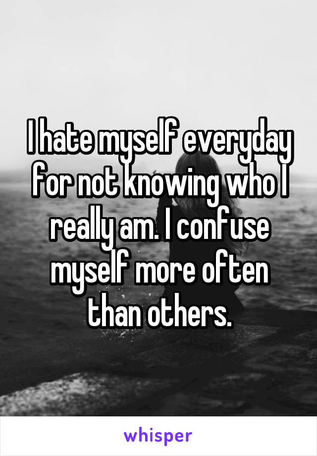 I hate myself everyday for not knowing who I really am. I confuse myself more often than others.