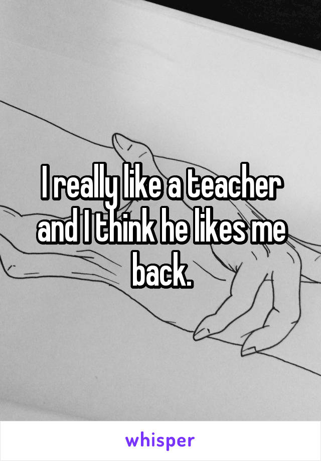 I really like a teacher and I think he likes me back.