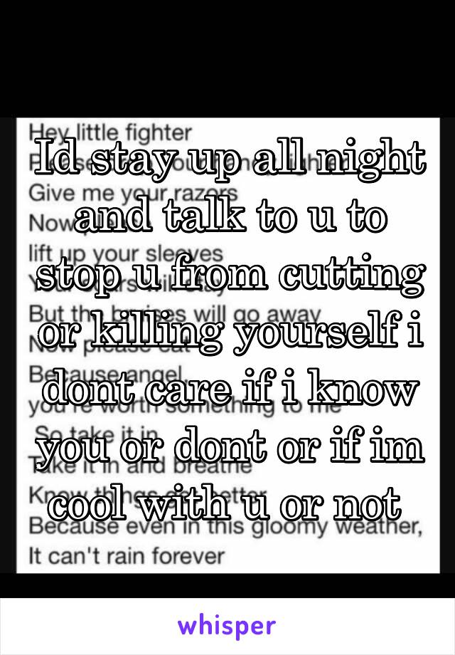 Id stay up all night and talk to u to stop u from cutting or killing yourself i dont care if i know you or dont or if im cool with u or not 