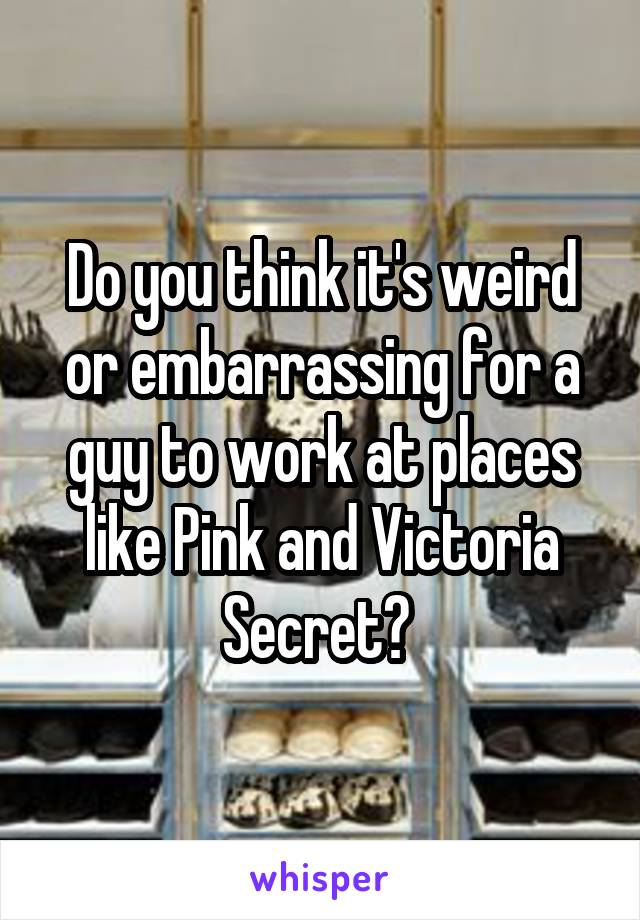 Do you think it's weird or embarrassing for a guy to work at places like Pink and Victoria Secret? 