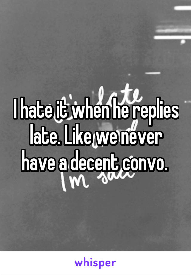 I hate it when he replies late. Like we never have a decent convo. 