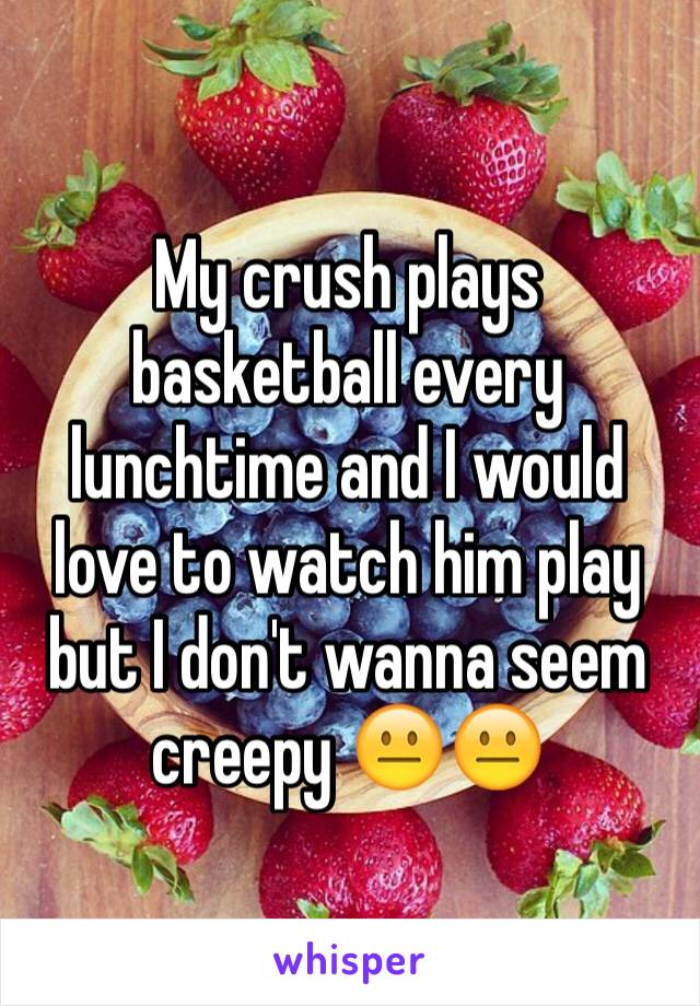 My crush plays basketball every lunchtime and I would love to watch him play but I don't wanna seem creepy 😐😐