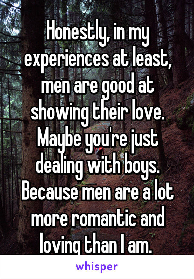 Honestly, in my experiences at least, men are good at showing their love. Maybe you're just dealing with boys. Because men are a lot more romantic and loving than I am. 