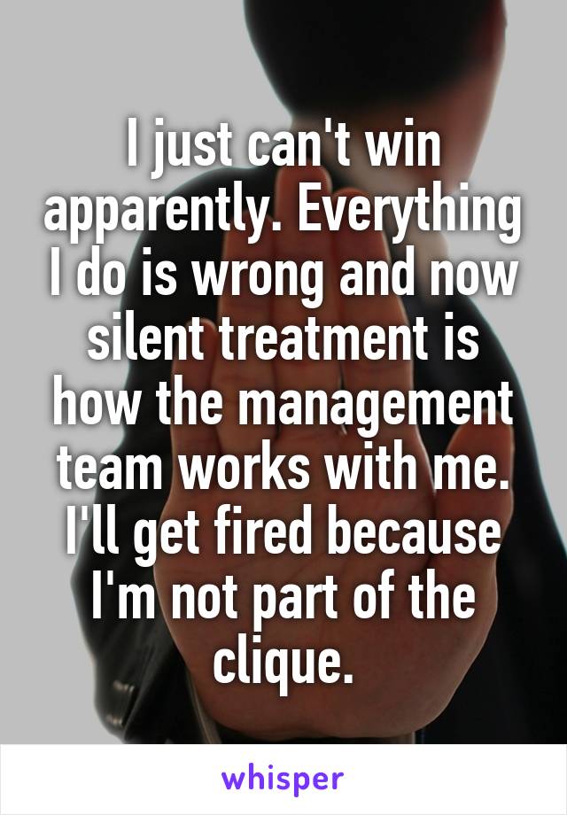 I just can't win apparently. Everything I do is wrong and now silent treatment is how the management team works with me.
I'll get fired because I'm not part of the clique.