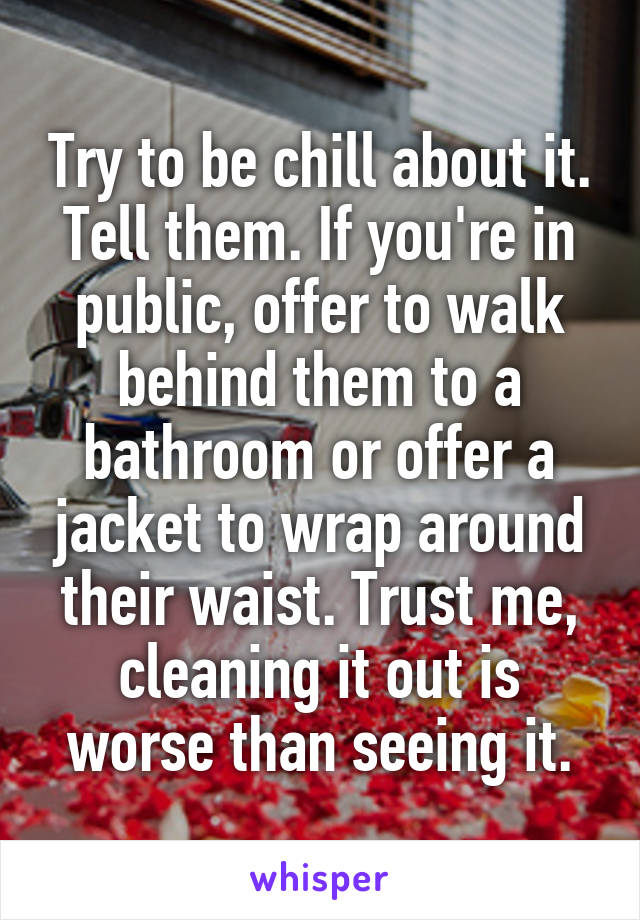 Try to be chill about it. Tell them. If you're in public, offer to walk behind them to a bathroom or offer a jacket to wrap around their waist. Trust me, cleaning it out is worse than seeing it.