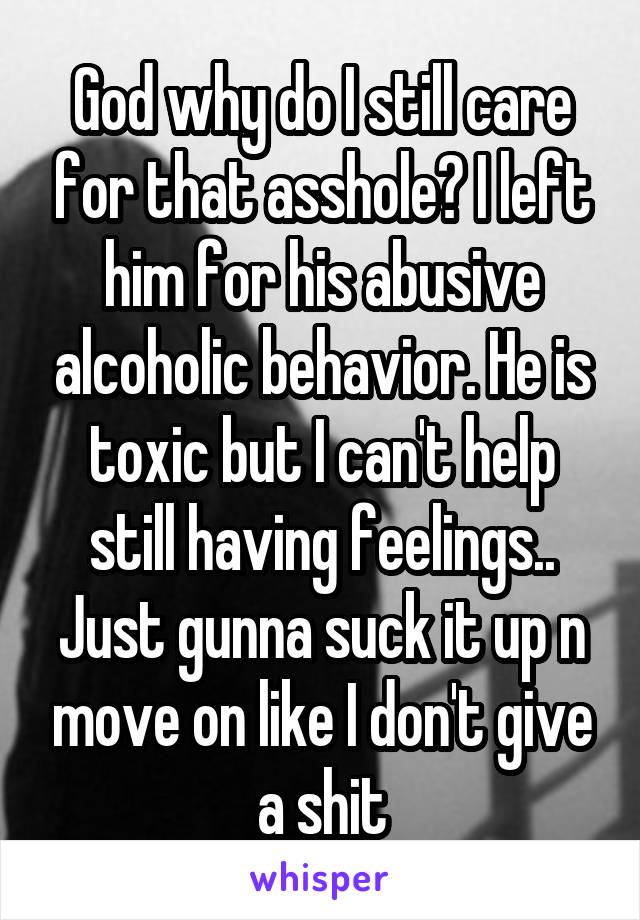 God why do I still care for that asshole? I left him for his abusive alcoholic behavior. He is toxic but I can't help still having feelings.. Just gunna suck it up n move on like I don't give a shit