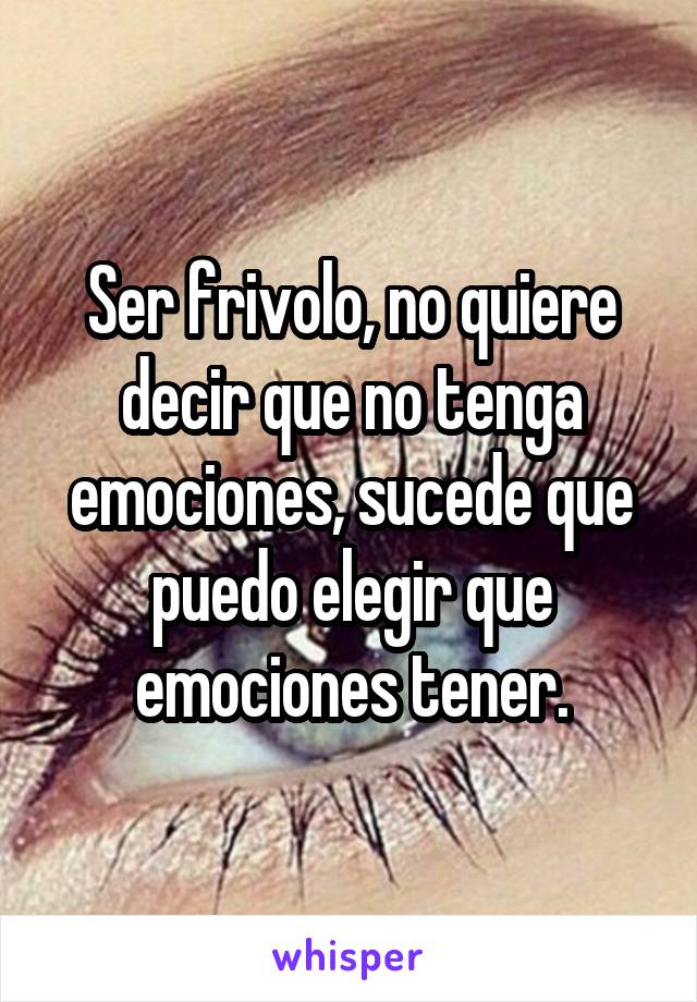 Ser frivolo, no quiere decir que no tenga emociones, sucede que puedo elegir que emociones tener.