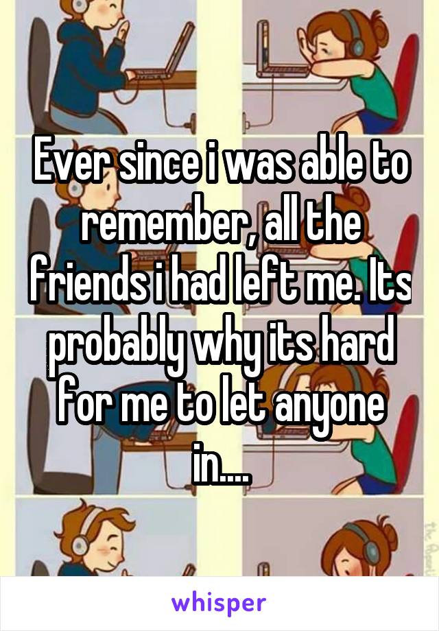 Ever since i was able to remember, all the friends i had left me. Its probably why its hard for me to let anyone in....