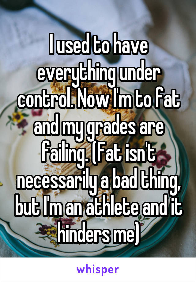 I used to have everything under control. Now I'm to fat and my grades are failing. (Fat isn't necessarily a bad thing, but I'm an athlete and it hinders me)