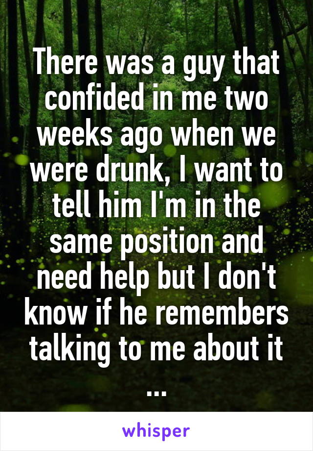 There was a guy that confided in me two weeks ago when we were drunk, I want to tell him I'm in the same position and need help but I don't know if he remembers talking to me about it ...