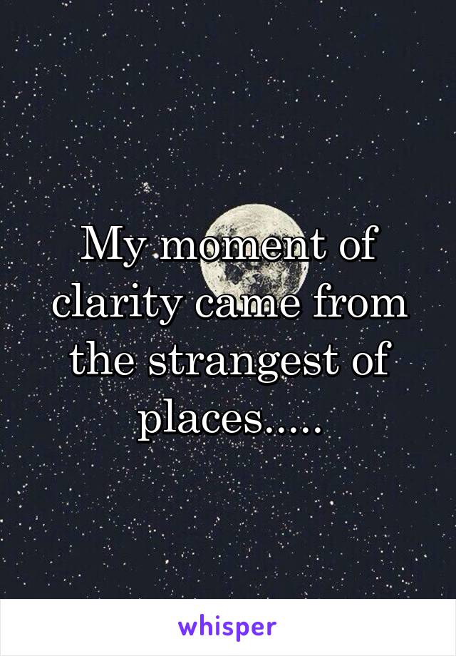 My moment of clarity came from the strangest of places.....