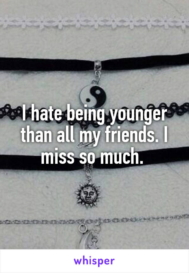 I hate being younger than all my friends. I miss so much. 