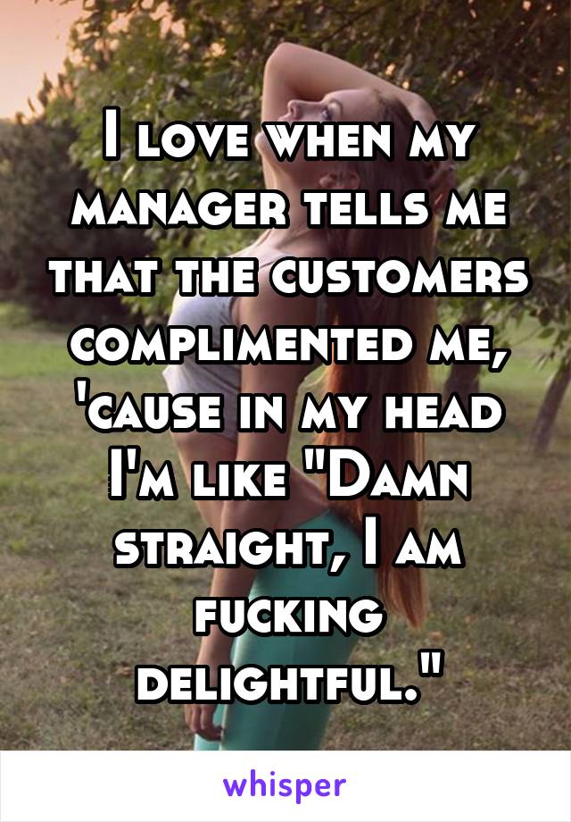 I love when my manager tells me that the customers complimented me, 'cause in my head I'm like "Damn straight, I am fucking delightful."