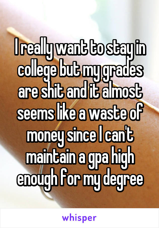 I really want to stay in college but my grades are shit and it almost seems like a waste of money since I can't maintain a gpa high enough for my degree