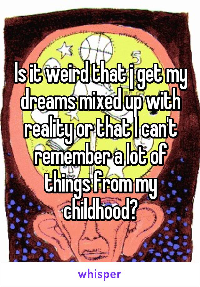 Is it weird that j get my dreams mixed up with reality or that I can't remember a lot of things from my childhood?