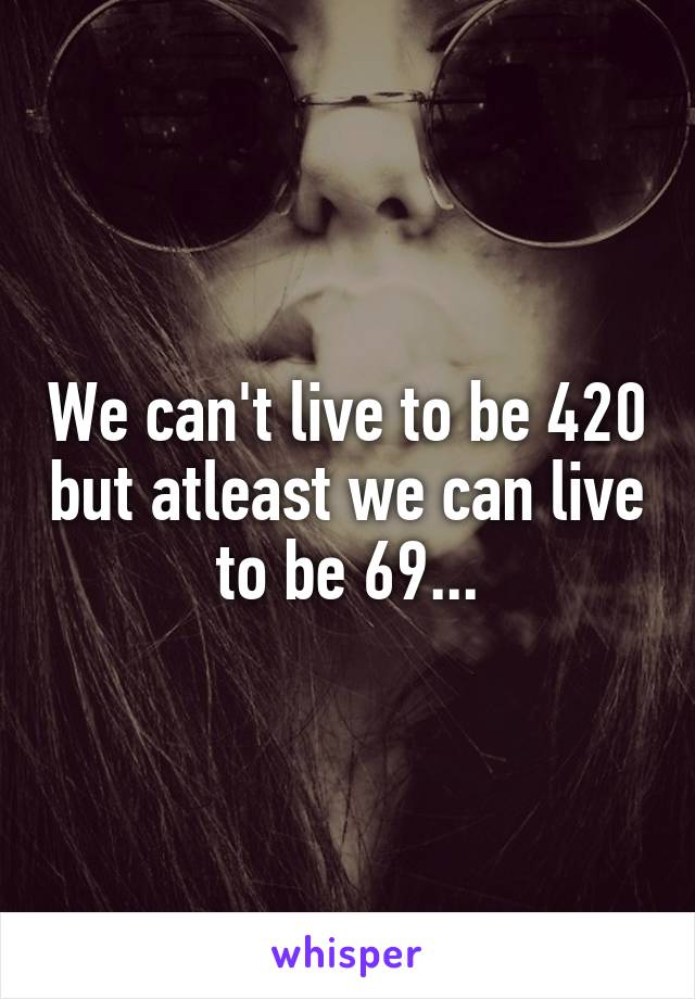 We can't live to be 420 but atleast we can live to be 69...