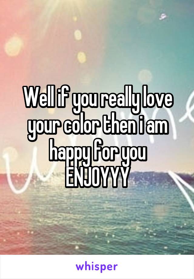 Well if you really love your color then i am happy for you
ENJOYYY