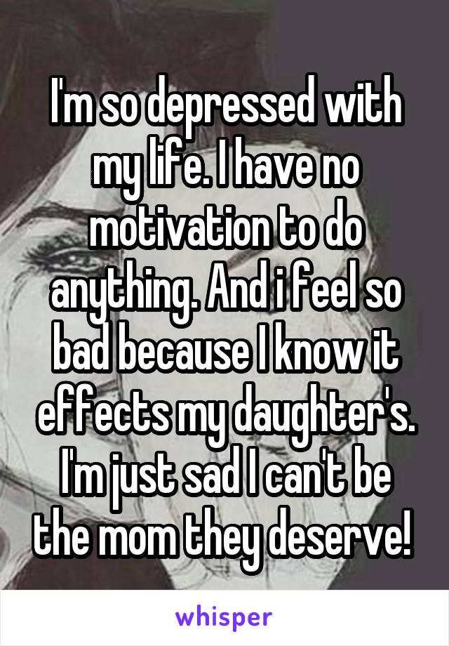 I'm so depressed with my life. I have no motivation to do anything. And i feel so bad because I know it effects my daughter's. I'm just sad I can't be the mom they deserve! 