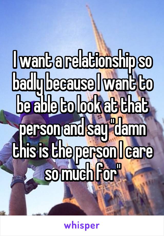 I want a relationship so badly because I want to be able to look at that person and say "damn this is the person I care so much for"