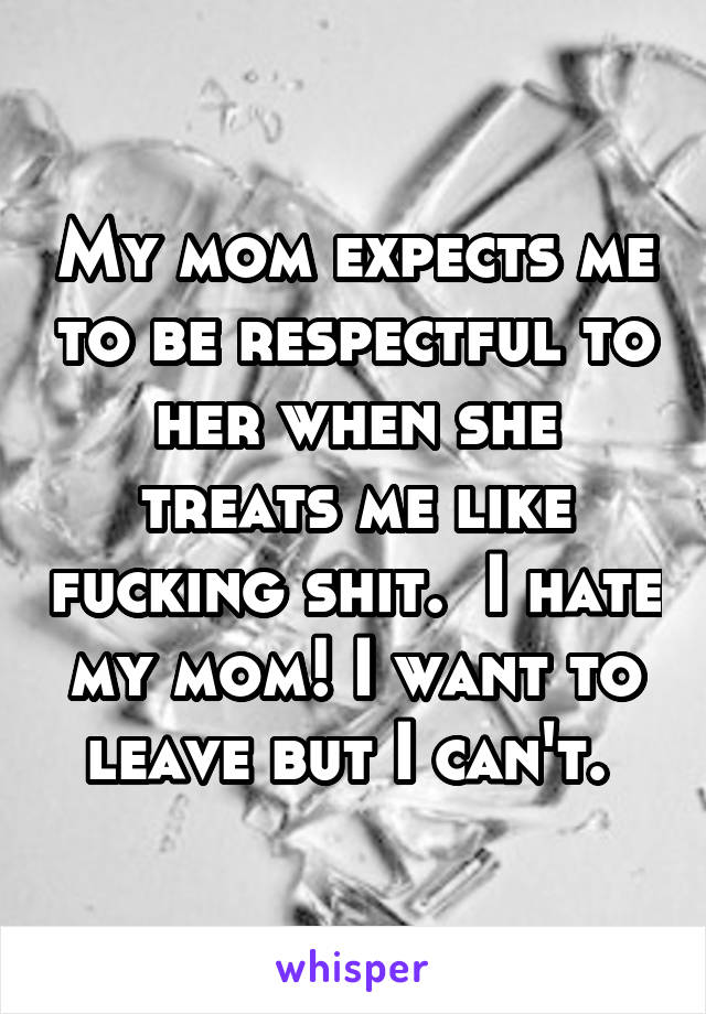 My mom expects me to be respectful to her when she treats me like fucking shit.  I hate my mom! I want to leave but I can't. 