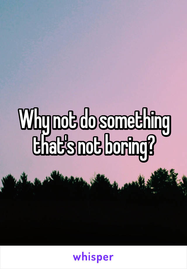 Why not do something that's not boring?