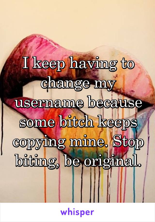 I keep having to change my username because some bitch keeps copying mine. Stop biting, be original.