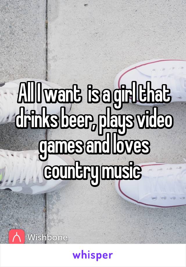 All I want  is a girl that drinks beer, plays video games and loves country music 