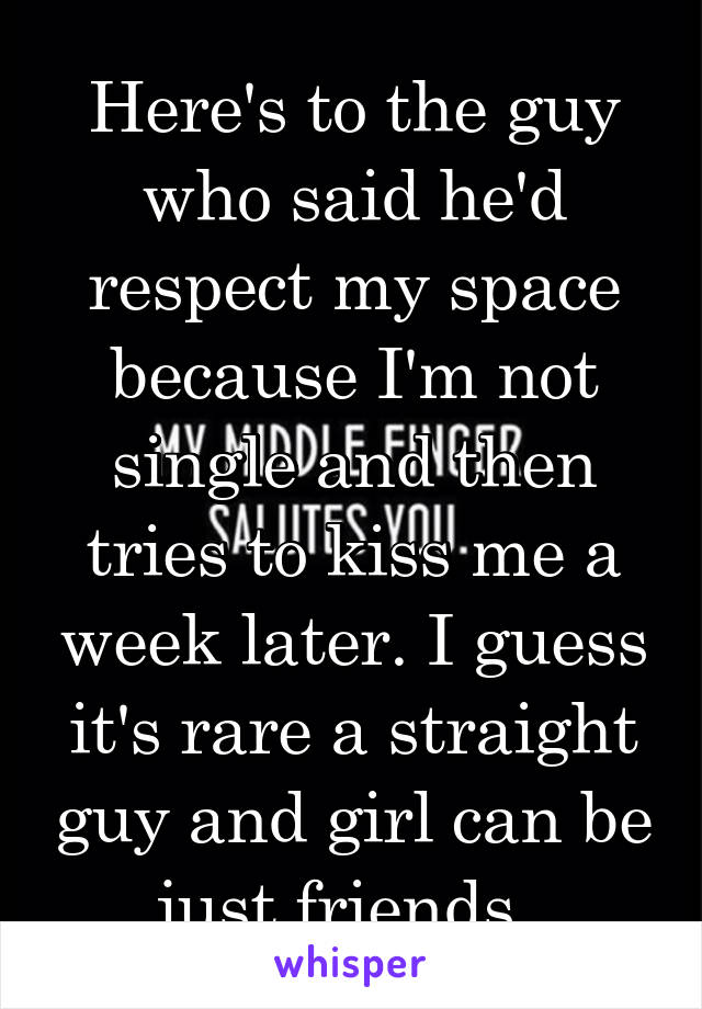 Here's to the guy who said he'd respect my space because I'm not single and then tries to kiss me a week later. I guess it's rare a straight guy and girl can be just friends. 