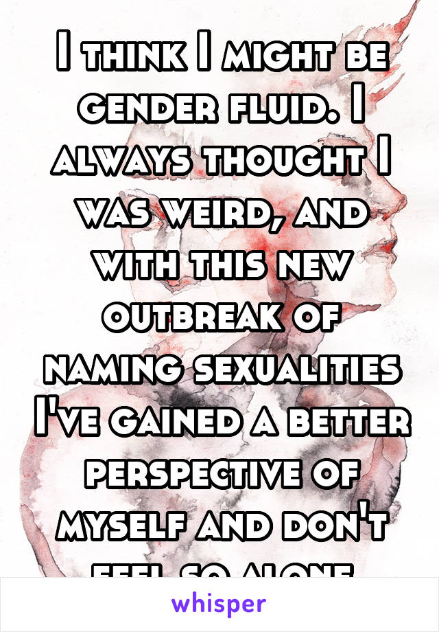 I think I might be gender fluid. I always thought I was weird, and with this new outbreak of naming sexualities I've gained a better perspective of myself and don't feel so alone