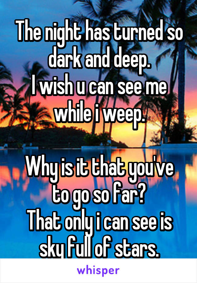 The night has turned so dark and deep.
I wish u can see me while i weep.

Why is it that you've to go so far?
That only i can see is sky full of stars.