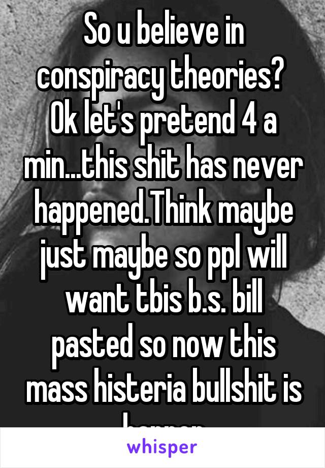 So u believe in conspiracy theories?  Ok let's pretend 4 a min...this shit has never happened.Think maybe just maybe so ppl will want tbis b.s. bill pasted so now this mass histeria bullshit is happen