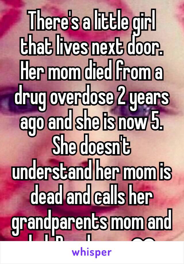 There's a little girl that lives next door. Her mom died from a drug overdose 2 years ago and she is now 5. She doesn't understand her mom is dead and calls her grandparents mom and dad. Breaks my ❤.