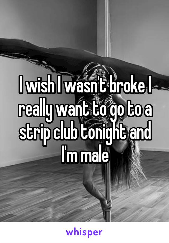 I wish I wasn't broke I really want to go to a strip club tonight and I'm male