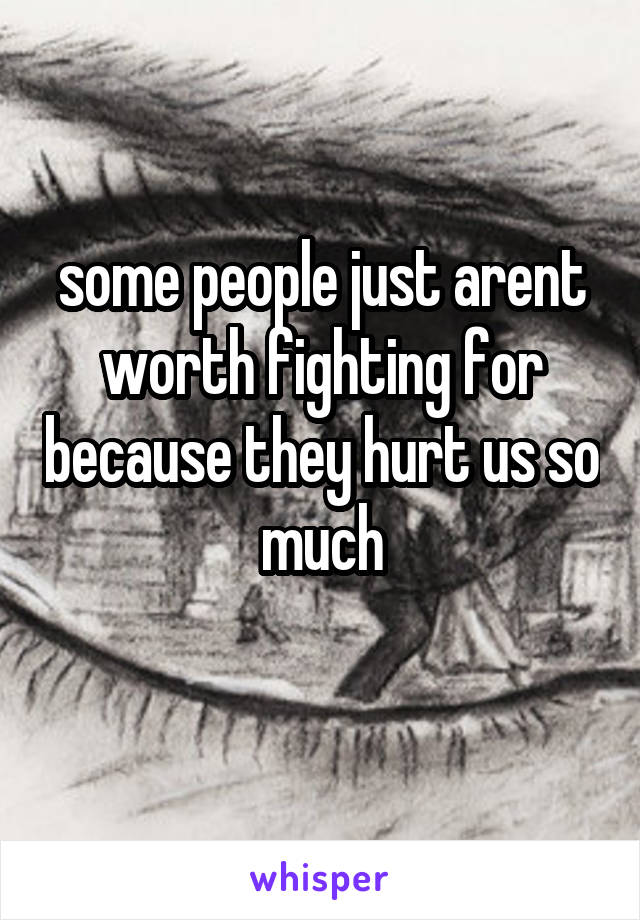 some people just arent worth fighting for because they hurt us so much
