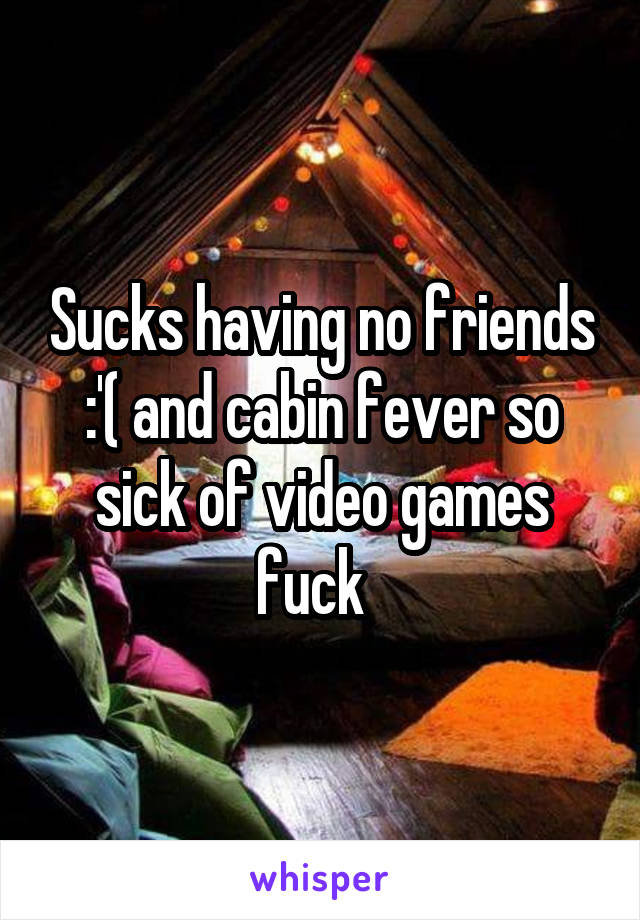 Sucks having no friends :'( and cabin fever so sick of video games fuck  