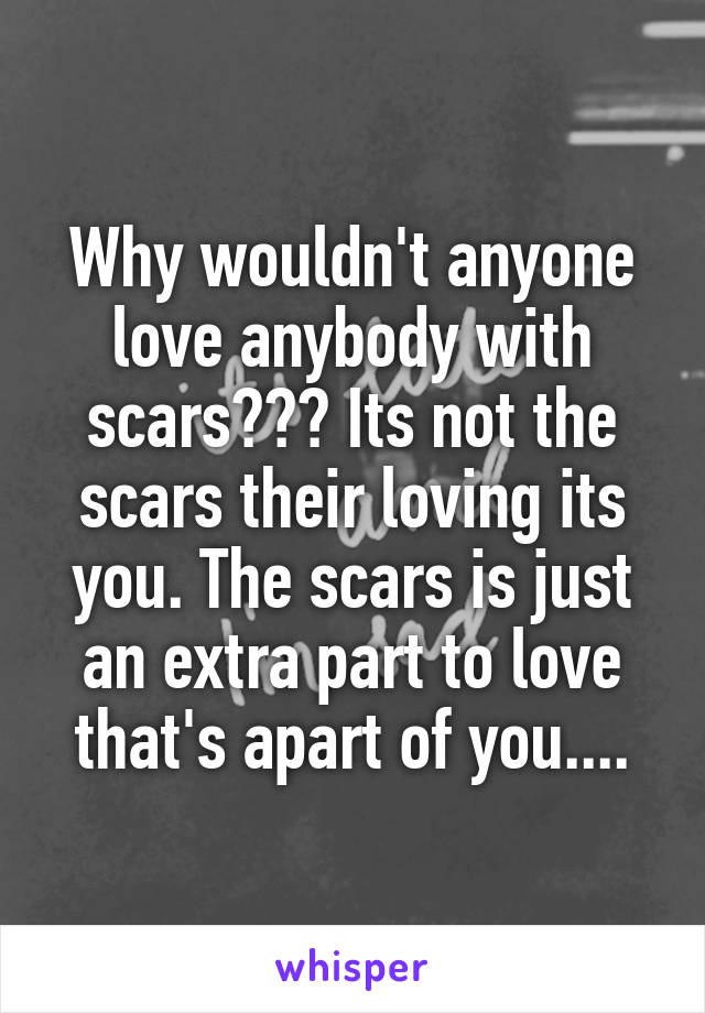 Why wouldn't anyone love anybody with scars??? Its not the scars their loving its you. The scars is just an extra part to love that's apart of you....