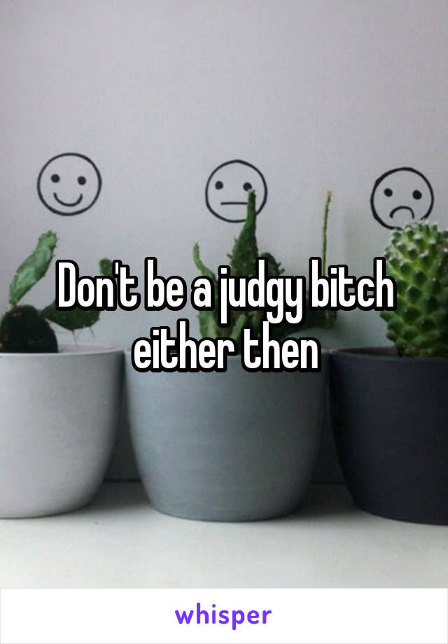 Don't be a judgy bitch either then