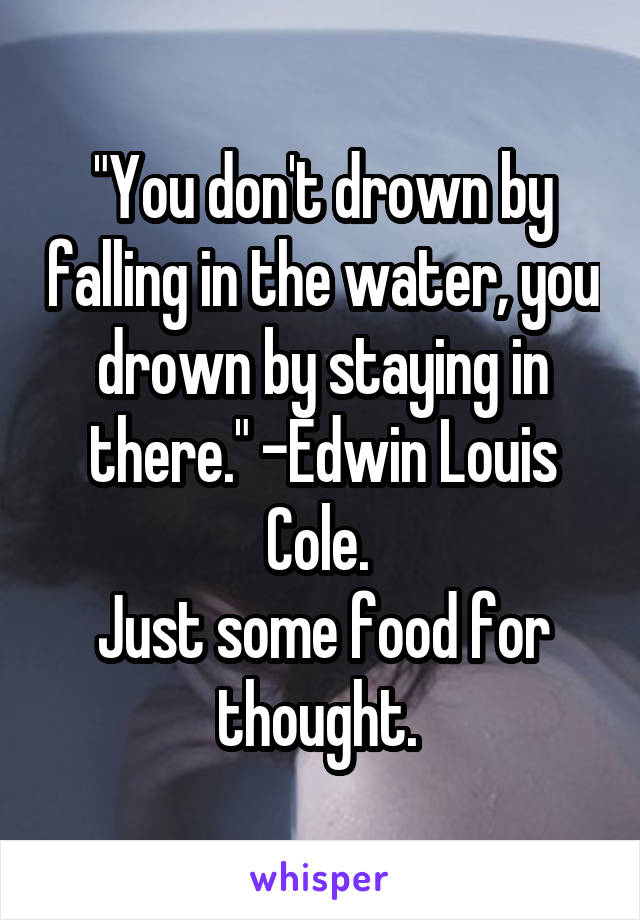 "You don't drown by falling in the water, you drown by staying in there." -Edwin Louis Cole. 
Just some food for thought. 