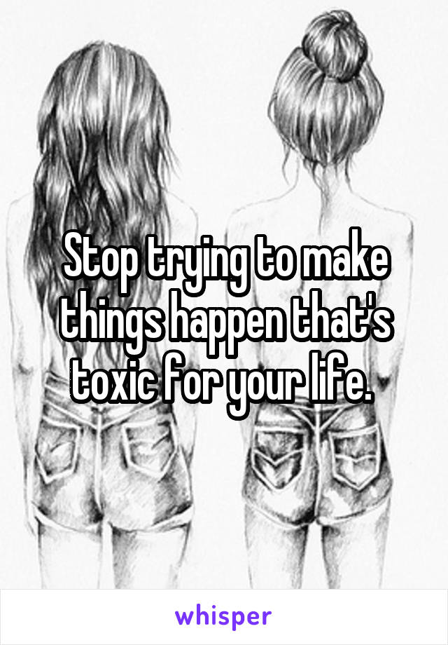 Stop trying to make things happen that's toxic for your life. 