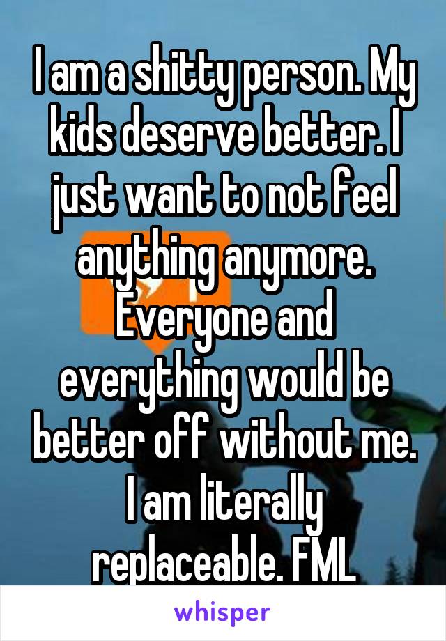 I am a shitty person. My kids deserve better. I just want to not feel anything anymore. Everyone and everything would be better off without me. I am literally replaceable. FML